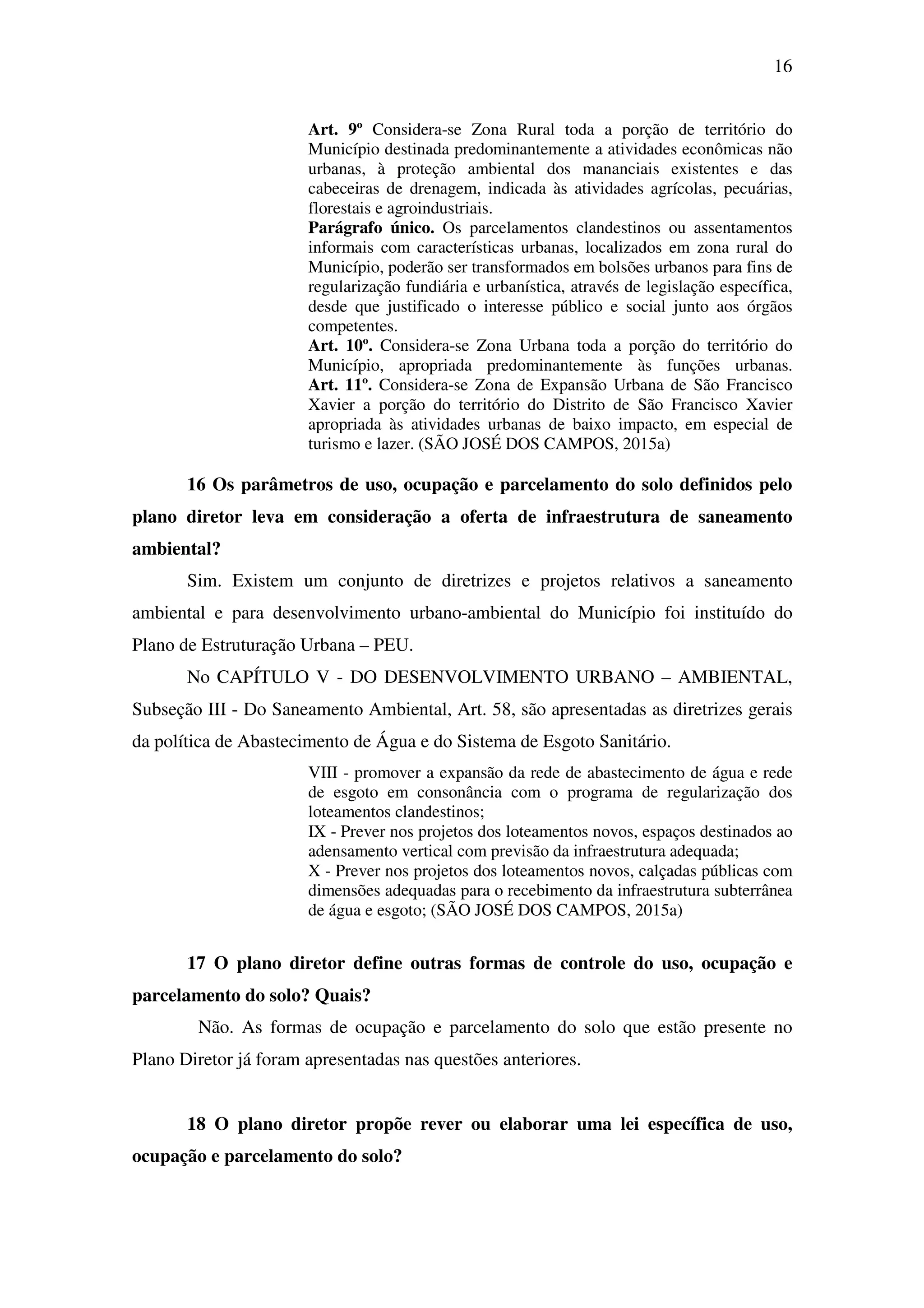 16
Art. 9º Considera-se Zona Rural toda a porção de território do
Município destinada predominantemente a atividades econômicas não
urbanas, à proteção ambiental dos mananciais existentes e das
cabeceiras de drenagem, indicada às atividades agrícolas, pecuárias,
florestais e agroindustriais.
Parágrafo único. Os parcelamentos clandestinos ou assentamentos
informais com características urbanas, localizados em zona rural do
Município, poderão ser transformados em bolsões urbanos para fins de
regularização fundiária e urbanística, através de legislação específica,
desde que justificado o interesse público e social junto aos órgãos
competentes.
Art. 10º. Considera-se Zona Urbana toda a porção do território do
Município, apropriada predominantemente às funções urbanas.
Art. 11º. Considera-se Zona de Expansão Urbana de São Francisco
Xavier a porção do território do Distrito de São Francisco Xavier
apropriada às atividades urbanas de baixo impacto, em especial de
turismo e lazer. (SÃO JOSÉ DOS CAMPOS, 2015a)
16 Os parâmetros de uso, ocupação e parcelamento do solo definidos pelo
plano diretor leva em consideração a oferta de infraestrutura de saneamento
ambiental?
Sim. Existem um conjunto de diretrizes e projetos relativos a saneamento
ambiental e para desenvolvimento urbano-ambiental do Município foi instituído do
Plano de Estruturação Urbana – PEU.
No CAPÍTULO V - DO DESENVOLVIMENTO URBANO – AMBIENTAL,
Subseção III - Do Saneamento Ambiental, Art. 58, são apresentadas as diretrizes gerais
da política de Abastecimento de Água e do Sistema de Esgoto Sanitário.
VIII - promover a expansão da rede de abastecimento de água e rede
de esgoto em consonância com o programa de regularização dos
loteamentos clandestinos;
IX - Prever nos projetos dos loteamentos novos, espaços destinados ao
adensamento vertical com previsão da infraestrutura adequada;
X - Prever nos projetos dos loteamentos novos, calçadas públicas com
dimensões adequadas para o recebimento da infraestrutura subterrânea
de água e esgoto; (SÃO JOSÉ DOS CAMPOS, 2015a)
17 O plano diretor define outras formas de controle do uso, ocupação e
parcelamento do solo? Quais?
Não. As formas de ocupação e parcelamento do solo que estão presente no
Plano Diretor já foram apresentadas nas questões anteriores.
18 O plano diretor propõe rever ou elaborar uma lei específica de uso,
ocupação e parcelamento do solo?
 