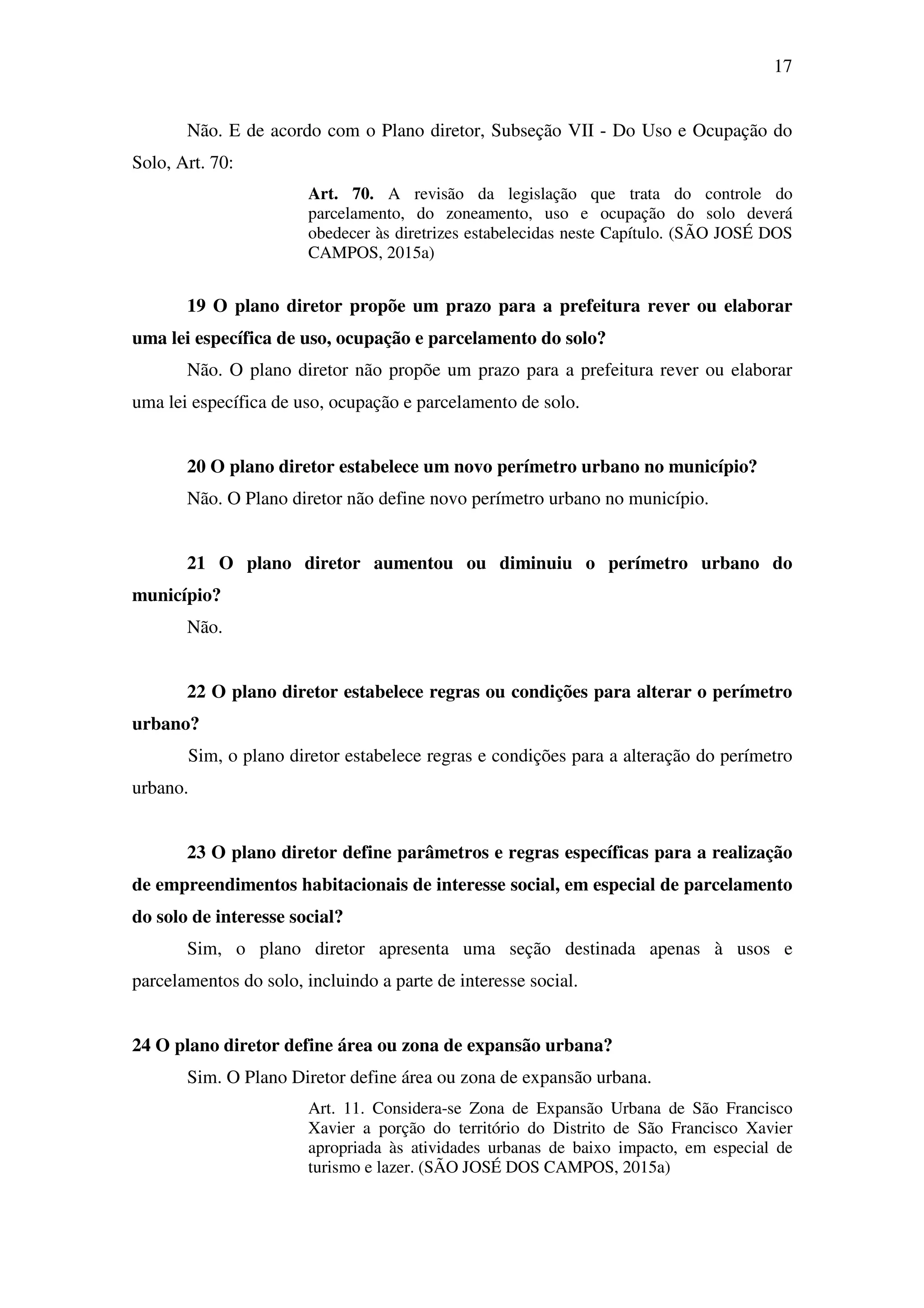 17
Não. E de acordo com o Plano diretor, Subseção VII - Do Uso e Ocupação do
Solo, Art. 70:
Art. 70. A revisão da legislação que trata do controle do
parcelamento, do zoneamento, uso e ocupação do solo deverá
obedecer às diretrizes estabelecidas neste Capítulo. (SÃO JOSÉ DOS
CAMPOS, 2015a)
19 O plano diretor propõe um prazo para a prefeitura rever ou elaborar
uma lei específica de uso, ocupação e parcelamento do solo?
Não. O plano diretor não propõe um prazo para a prefeitura rever ou elaborar
uma lei específica de uso, ocupação e parcelamento de solo.
20 O plano diretor estabelece um novo perímetro urbano no município?
Não. O Plano diretor não define novo perímetro urbano no município.
21 O plano diretor aumentou ou diminuiu o perímetro urbano do
município?
Não.
22 O plano diretor estabelece regras ou condições para alterar o perímetro
urbano?
Sim, o plano diretor estabelece regras e condições para a alteração do perímetro
urbano.
23 O plano diretor define parâmetros e regras específicas para a realização
de empreendimentos habitacionais de interesse social, em especial de parcelamento
do solo de interesse social?
Sim, o plano diretor apresenta uma seção destinada apenas à usos e
parcelamentos do solo, incluindo a parte de interesse social.
24 O plano diretor define área ou zona de expansão urbana?
Sim. O Plano Diretor define área ou zona de expansão urbana.
Art. 11. Considera-se Zona de Expansão Urbana de São Francisco
Xavier a porção do território do Distrito de São Francisco Xavier
apropriada às atividades urbanas de baixo impacto, em especial de
turismo e lazer. (SÃO JOSÉ DOS CAMPOS, 2015a)
 