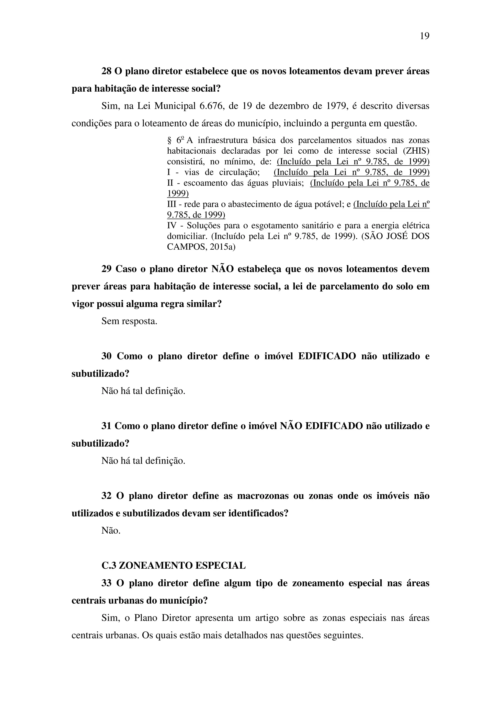 19
28 O plano diretor estabelece que os novos loteamentos devam prever áreas
para habitação de interesse social?
Sim, na Lei Municipal 6.676, de 19 de dezembro de 1979, é descrito diversas
condições para o loteamento de áreas do município, incluindo a pergunta em questão.
§ 6o
A infraestrutura básica dos parcelamentos situados nas zonas
habitacionais declaradas por lei como de interesse social (ZHIS)
consistirá, no mínimo, de: (Incluído pela Lei nº 9.785, de 1999)
I - vias de circulação; (Incluído pela Lei nº 9.785, de 1999)
II - escoamento das águas pluviais; (Incluído pela Lei nº 9.785, de
1999)
III - rede para o abastecimento de água potável; e (Incluído pela Lei nº
9.785, de 1999)
IV - Soluções para o esgotamento sanitário e para a energia elétrica
domiciliar. (Incluído pela Lei nº 9.785, de 1999). (SÃO JOSÉ DOS
CAMPOS, 2015a)
29 Caso o plano diretor NÃO estabeleça que os novos loteamentos devem
prever áreas para habitação de interesse social, a lei de parcelamento do solo em
vigor possui alguma regra similar?
Sem resposta.
30 Como o plano diretor define o imóvel EDIFICADO não utilizado e
subutilizado?
Não há tal definição.
31 Como o plano diretor define o imóvel NÃO EDIFICADO não utilizado e
subutilizado?
Não há tal definição.
32 O plano diretor define as macrozonas ou zonas onde os imóveis não
utilizados e subutilizados devam ser identificados?
Não.
C.3 ZONEAMENTO ESPECIAL
33 O plano diretor define algum tipo de zoneamento especial nas áreas
centrais urbanas do município?
Sim, o Plano Diretor apresenta um artigo sobre as zonas especiais nas áreas
centrais urbanas. Os quais estão mais detalhados nas questões seguintes.
 