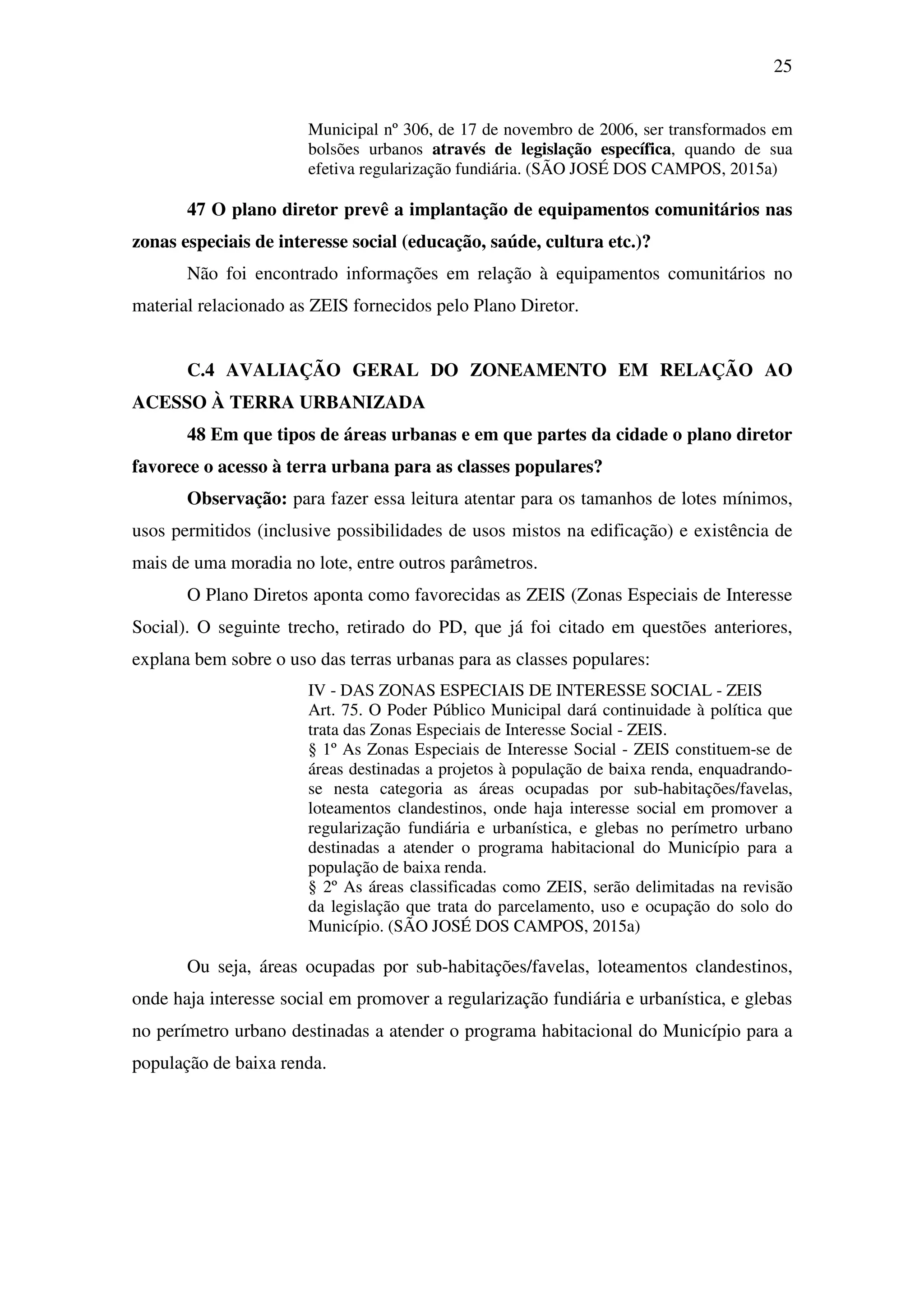 25
Municipal nº 306, de 17 de novembro de 2006, ser transformados em
bolsões urbanos através de legislação específica, quando de sua
efetiva regularização fundiária. (SÃO JOSÉ DOS CAMPOS, 2015a)
47 O plano diretor prevê a implantação de equipamentos comunitários nas
zonas especiais de interesse social (educação, saúde, cultura etc.)?
Não foi encontrado informações em relação à equipamentos comunitários no
material relacionado as ZEIS fornecidos pelo Plano Diretor.
C.4 AVALIAÇÃO GERAL DO ZONEAMENTO EM RELAÇÃO AO
ACESSO À TERRA URBANIZADA
48 Em que tipos de áreas urbanas e em que partes da cidade o plano diretor
favorece o acesso à terra urbana para as classes populares?
Observação: para fazer essa leitura atentar para os tamanhos de lotes mínimos,
usos permitidos (inclusive possibilidades de usos mistos na edificação) e existência de
mais de uma moradia no lote, entre outros parâmetros.
O Plano Diretos aponta como favorecidas as ZEIS (Zonas Especiais de Interesse
Social). O seguinte trecho, retirado do PD, que já foi citado em questões anteriores,
explana bem sobre o uso das terras urbanas para as classes populares:
IV - DAS ZONAS ESPECIAIS DE INTERESSE SOCIAL - ZEIS
Art. 75. O Poder Público Municipal dará continuidade à política que
trata das Zonas Especiais de Interesse Social - ZEIS.
§ 1º As Zonas Especiais de Interesse Social - ZEIS constituem-se de
áreas destinadas a projetos à população de baixa renda, enquadrando-
se nesta categoria as áreas ocupadas por sub-habitações/favelas,
loteamentos clandestinos, onde haja interesse social em promover a
regularização fundiária e urbanística, e glebas no perímetro urbano
destinadas a atender o programa habitacional do Município para a
população de baixa renda.
§ 2º As áreas classificadas como ZEIS, serão delimitadas na revisão
da legislação que trata do parcelamento, uso e ocupação do solo do
Município. (SÃO JOSÉ DOS CAMPOS, 2015a)
Ou seja, áreas ocupadas por sub-habitações/favelas, loteamentos clandestinos,
onde haja interesse social em promover a regularização fundiária e urbanística, e glebas
no perímetro urbano destinadas a atender o programa habitacional do Município para a
população de baixa renda.
 