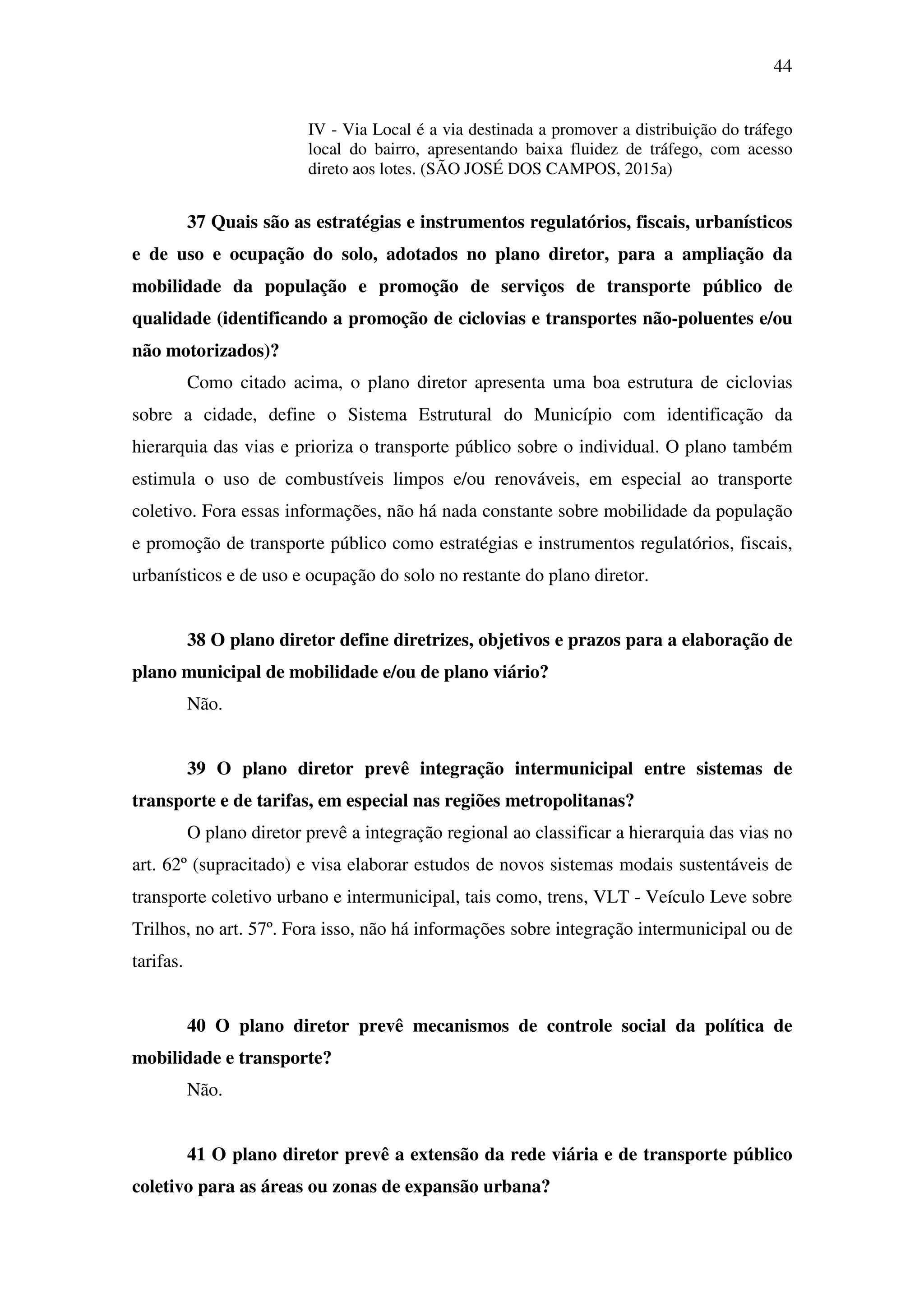44
IV - Via Local é a via destinada a promover a distribuição do tráfego
local do bairro, apresentando baixa fluidez de tráfego, com acesso
direto aos lotes. (SÃO JOSÉ DOS CAMPOS, 2015a)
37 Quais são as estratégias e instrumentos regulatórios, fiscais, urbanísticos
e de uso e ocupação do solo, adotados no plano diretor, para a ampliação da
mobilidade da população e promoção de serviços de transporte público de
qualidade (identificando a promoção de ciclovias e transportes não-poluentes e/ou
não motorizados)?
Como citado acima, o plano diretor apresenta uma boa estrutura de ciclovias
sobre a cidade, define o Sistema Estrutural do Município com identificação da
hierarquia das vias e prioriza o transporte público sobre o individual. O plano também
estimula o uso de combustíveis limpos e/ou renováveis, em especial ao transporte
coletivo. Fora essas informações, não há nada constante sobre mobilidade da população
e promoção de transporte público como estratégias e instrumentos regulatórios, fiscais,
urbanísticos e de uso e ocupação do solo no restante do plano diretor.
38 O plano diretor define diretrizes, objetivos e prazos para a elaboração de
plano municipal de mobilidade e/ou de plano viário?
Não.
39 O plano diretor prevê integração intermunicipal entre sistemas de
transporte e de tarifas, em especial nas regiões metropolitanas?
O plano diretor prevê a integração regional ao classificar a hierarquia das vias no
art. 62º (supracitado) e visa elaborar estudos de novos sistemas modais sustentáveis de
transporte coletivo urbano e intermunicipal, tais como, trens, VLT - Veículo Leve sobre
Trilhos, no art. 57º. Fora isso, não há informações sobre integração intermunicipal ou de
tarifas.
40 O plano diretor prevê mecanismos de controle social da política de
mobilidade e transporte?
Não.
41 O plano diretor prevê a extensão da rede viária e de transporte público
coletivo para as áreas ou zonas de expansão urbana?
 
