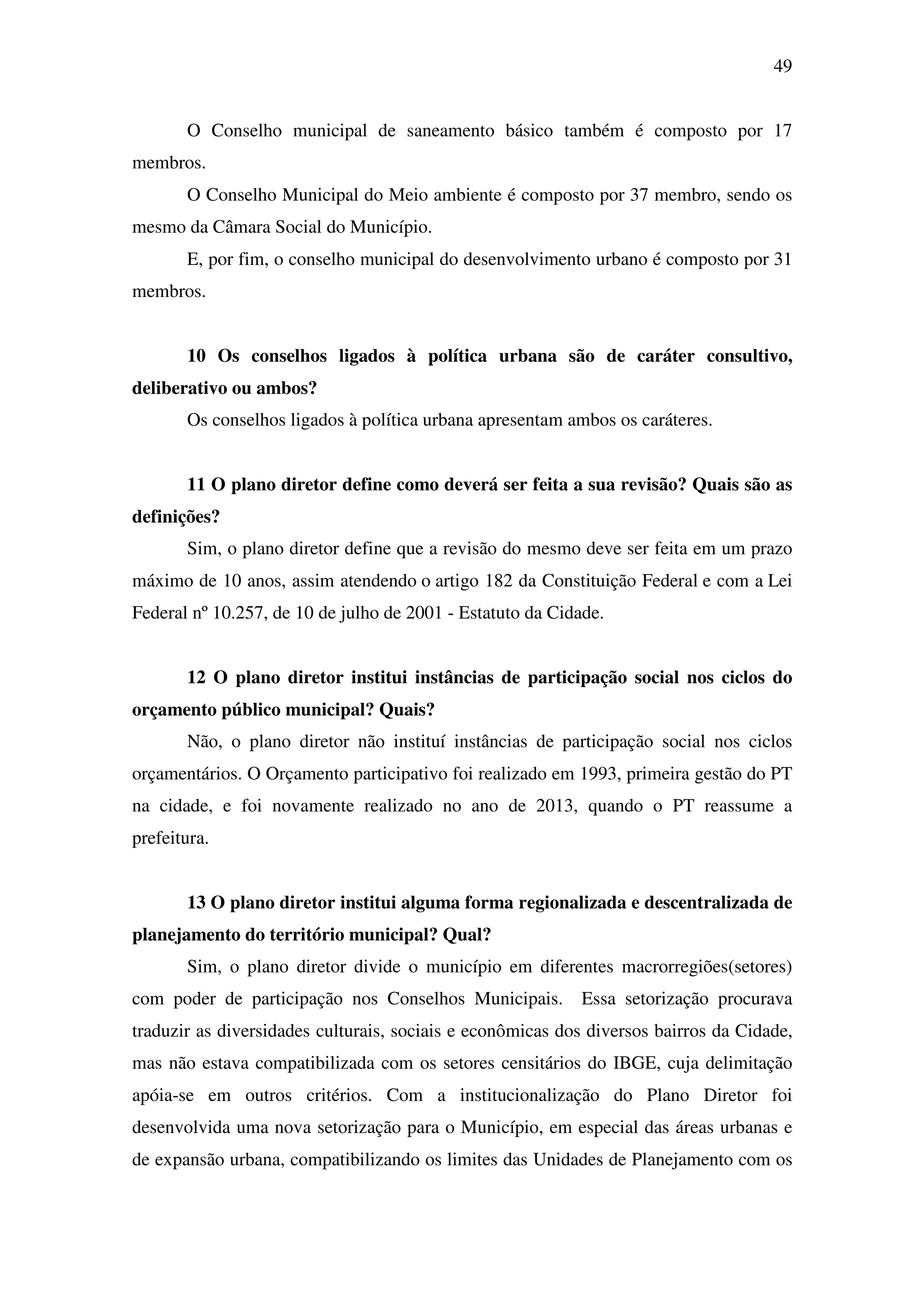49
O Conselho municipal de saneamento básico também é composto por 17
membros.
O Conselho Municipal do Meio ambiente é composto por 37 membro, sendo os
mesmo da Câmara Social do Município.
E, por fim, o conselho municipal do desenvolvimento urbano é composto por 31
membros.
10 Os conselhos ligados à política urbana são de caráter consultivo,
deliberativo ou ambos?
Os conselhos ligados à política urbana apresentam ambos os caráteres.
11 O plano diretor define como deverá ser feita a sua revisão? Quais são as
definições?
Sim, o plano diretor define que a revisão do mesmo deve ser feita em um prazo
máximo de 10 anos, assim atendendo o artigo 182 da Constituição Federal e com a Lei
Federal nº 10.257, de 10 de julho de 2001 - Estatuto da Cidade.
12 O plano diretor institui instâncias de participação social nos ciclos do
orçamento público municipal? Quais?
Não, o plano diretor não instituí instâncias de participação social nos ciclos
orçamentários. O Orçamento participativo foi realizado em 1993, primeira gestão do PT
na cidade, e foi novamente realizado no ano de 2013, quando o PT reassume a
prefeitura.
13 O plano diretor institui alguma forma regionalizada e descentralizada de
planejamento do território municipal? Qual?
Sim, o plano diretor divide o município em diferentes macrorregiões(setores)
com poder de participação nos Conselhos Municipais. Essa setorização procurava
traduzir as diversidades culturais, sociais e econômicas dos diversos bairros da Cidade,
mas não estava compatibilizada com os setores censitários do IBGE, cuja delimitação
apóia-se em outros critérios. Com a institucionalização do Plano Diretor foi
desenvolvida uma nova setorização para o Município, em especial das áreas urbanas e
de expansão urbana, compatibilizando os limites das Unidades de Planejamento com os
 