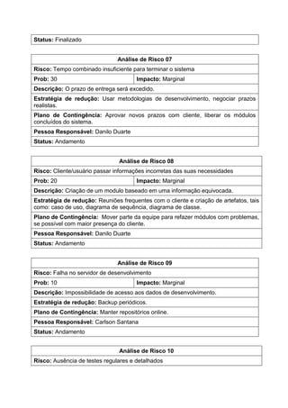 Status: Finalizado
Análise de Risco 07
Risco: Tempo combinado insuficiente para terminar o sistema
Prob: 30 Impacto: Marginal
Descrição: O prazo de entrega será excedido.
Estratégia de redução: Usar metodologias de desenvolvimento, negociar prazos
realistas.
Plano de Contingência: Aprovar novos prazos com cliente, liberar os módulos
concluídos do sistema.
Pessoa Responsável: Danilo Duarte
Status: Andamento
Análise de Risco 08
Risco: Cliente/usuário passar informações incorretas das suas necessidades
Prob: 20 Impacto: Marginal
Descrição: Criação de um modulo baseado em uma informação equivocada.
Estratégia de redução: Reuniões frequentes com o cliente e criação de artefatos, tais
como: caso de uso, diagrama de sequência, diagrama de classe.
Plano de Contingência: Mover parte da equipe para refazer módulos com problemas,
se possível com maior presença do cliente.
Pessoa Responsável: Danilo Duarte
Status: Andamento
Análise de Risco 09
Risco: Falha no servidor de desenvolvimento
Prob: 10 Impacto: Marginal
Descrição: Impossibilidade de acesso aos dados de desenvolvimento.
Estratégia de redução: Backup periódicos.
Plano de Contingência: Manter repositórios online.
Pessoa Responsável: Carlson Santana
Status: Andamento
Análise de Risco 10
Risco: Ausência de testes regulares e detalhados
 