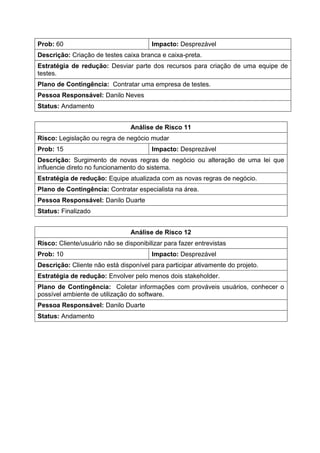 Prob: 60 Impacto: Desprezável
Descrição: Criação de testes caixa branca e caixa-preta.
Estratégia de redução: Desviar parte dos recursos para criação de uma equipe de
testes.
Plano de Contingência: Contratar uma empresa de testes.
Pessoa Responsável: Danilo Neves
Status: Andamento
Análise de Risco 11
Risco: Legislação ou regra de negócio mudar
Prob: 15 Impacto: Desprezável
Descrição: Surgimento de novas regras de negócio ou alteração de uma lei que
influencie direto no funcionamento do sistema.
Estratégia de redução: Equipe atualizada com as novas regras de negócio.
Plano de Contingência: Contratar especialista na área.
Pessoa Responsável: Danilo Duarte
Status: Finalizado
Análise de Risco 12
Risco: Cliente/usuário não se disponibilizar para fazer entrevistas
Prob: 10 Impacto: Desprezável
Descrição: Cliente não está disponível para participar ativamente do projeto.
Estratégia de redução: Envolver pelo menos dois stakeholder.
Plano de Contingência: Coletar informações com prováveis usuários, conhecer o
possível ambiente de utilização do software.
Pessoa Responsável: Danilo Duarte
Status: Andamento
 
