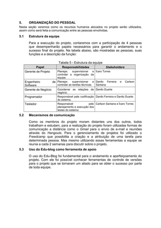 5. ORGANIZAÇÃO DO PESSOAL
Nesta seção veremos como os recursos humanos alocados no projeto serão utilizados,
assim como será feita a comunicação entre as pessoas envolvidas.
5.1 Estrutura da equipe
Para a execução do projeto, contaremos com a participação de 4 pessoas
que desempenharão papéis necessários para garantir o andamento e o
sucesso final do projeto. Na tabela abaixo, são mostradas as pessoas, suas
funções e a descrição da função:
Tabela 5 - Estrutura da equipe
Papel Responsabilidades Stakeholders
Gerente de Projeto Planejar, supervisionar e
controlar a organização da
equipe.
Ícaro Torres
Engenheiro de
Software
Planejar, supervisionar e
controlar as tarefas técnicas.
Danilo Ferreira e Carlson
Santana
Gerente de Negócio Coordenar as relações de
negócio.
Danilo Duarte
Programador Responsável pela codificação
do sistema.
Danilo Ferreira e Danilo Duarte
Testador Responsável pelo
planejamento e execução dos
testes do sistema
Carlson Santana e Ícaro Torres
5.2 Mecanismos de comunicação
Como os membros do projeto moram distantes uns dos outros, todos
trabalham e estudam, para a realização do projeto foram utilizadas formas de
comunicação a distância como o Gmail para o envio de e-mail e reuniões
através do Hangouts. Para o gerenciamento de projetos foi utilizado o
Freedcamp que possibilita a criação e a atribuição de uma tarefa para
determinada pessoa. Mas mesmo utilizando essas ferramentas a equipe se
reunia a cada 2 semanas para discutir sobre o projeto.
5.3 Uso do Edu-blog como ferramenta de apoio
O uso do Edu-Blog foi fundamental para o andamento e aperfeiçoamento do
projeto. Com ele foi possível conhecer ferramentas de controle de versões
para o projeto que se tornaram um aliado para se obter o sucesso por parte
de toda equipe.
 