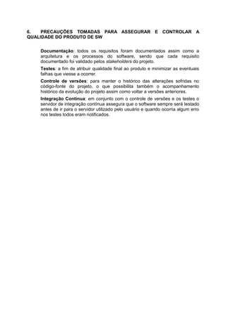 6. PRECAUÇÕES TOMADAS PARA ASSEGURAR E CONTROLAR A
QUALIDADE DO PRODUTO DE SW
Documentação: todos os requisitos foram documentados assim como a
arquitetura e os processos do software, sendo que cada requisito
documentado foi validado pelos stakeholders do projeto.
Testes: a fim de atribuir qualidade final ao produto e minimizar as eventuais
falhas que viesse a ocorrer.
Controle de versões: para manter o histórico das alterações sofridas no
código-fonte do projeto, o que possibilita também o acompanhamento
histórico da evolução do projeto assim como voltar a versões anteriores.
Integração Contínua: em conjunto com o controle de versões e os testes o
servidor de integração contínua assegura que o software sempre será testado
antes de ir para o servidor utilizado pelo usuário e quando ocorria algum erro
nos testes todos eram notificados.
 