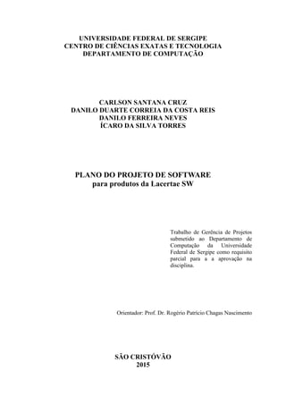 UNIVERSIDADE FEDERAL DE SERGIPE
CENTRO DE CIÊNCIAS EXATAS E TECNOLOGIA
DEPARTAMENTO DE COMPUTAÇÃO
CARLSON SANTANA CRUZ
DANILO DUARTE CORREIA DA COSTA REIS
DANILO FERREIRA NEVES
ÍCARO DA SILVA TORRES
PLANO DO PROJETO DE SOFTWARE
para produtos da Lacertae SW
Trabalho de Gerência de Projetos
submetido ao Departamento de
Computação da Universidade
Federal de Sergipe como requisito
parcial para a a aprovação na
disciplina.
Orientador: Prof. Dr. Rogério Patrício Chagas Nascimento
SÃO CRISTÓVÃO
2015
 