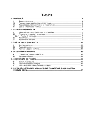 Sumário
1. INTRODUÇÃO ................................................................................................................................... 4
1.1 ÂMBITO DO PROJETO................................................................................................................ 4
1.2 FUNÇÕES PRINCIPAIS DO PRODUTO DE SOFTWARE ..................................................................... 5
1.3 REQUISITOS COMPORTAMENTAIS OU DE PERFORMANCE ............................................................. 5
1.4 GESTÃO E RESTRIÇÕES TÉCNICAS............................................................................................ 6
2. ESTIMAÇÕES DO PROJETO........................................................................................................... 7
2.1 DADOS HISTÓRICOS UTILIZADOS PARA AS ESTIMAÇÕES............................................................... 7
2.2 TÉCNICAS DE ESTIMAÇÃO E RESULTADOS .................................................................................. 7
2.2.1 Técnica de estimação........................................................................................................ 7
2.3 RESULTADOS ........................................................................................................................... 9
2.4 RECURSOS DO PROJETO........................................................................................................... 9
3. ANÁLISE E GESTÃO DE RISCOS ................................................................................................. 10
3.1 RISCOS DO PROJETO .............................................................................................................. 10
3.2 TABELA DE RISCOS ................................................................................................................. 10
3.3 REDUÇÃO E GESTÃO DO RISCO............................................................................................... 11
4. PLANEJAMENTO TEMPORAL ...................................................................................................... 15
4.1 CONJUNTO DE TAREFAS DO PROJETO ..................................................................................... 15
4.2 DIAGRAMA DE GANTT ............................................................................................................. 15
5. ORGANIZAÇÃO DO PESSOAL...................................................................................................... 16
5.1 ESTRUTURA DA EQUIPE........................................................................................................... 16
5.2 MECANISMOS DE COMUNICAÇÃO ............................................................................................. 16
5.3 USO DO EDU-BLOG COMO FERRAMENTA DE APOIO ................................................................... 16
6. PRECAUÇÕES TOMADAS PARA ASSEGURAR E CONTROLAR A QUALIDADE DO
PRODUTO DE SW........................................................................................................................... 17
 