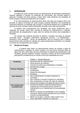 1. INTRODUÇÃO
O sistema do centro cirúrgico busca um gerenciamento de atividades automatizado,
trazendo agilidade e precisão na verificação de informações. Seu principal objetivo é
gerenciar a logística de forma precisa e assim obter maior eficiência nas atividades do
centro cirúrgico, focando principalmente nas cirurgias.
É de vital importância um gerenciamento eficaz, pois além de conseguir inferir com
precisão os valores envolvidos em cada cirurgia é possível identificar com antecedência
eventuais problemas na realização das cirurgias. É importante destacar que a qualidade da
gerência do centro cirúrgico implica diretamente na saúde e bem estar dos pacientes.
O sistema foca principalmente nas atividades que atuam diretamente para a
realização de cirurgia, sendo elas, controle de estoque de medicamentos e materiais,
gerenciamento de equipamentos e salas, além do controle de horário dos anestesistas e
cirurgiões.
Em virtudes das melhorias advindas do sistema, é avaliado que todas as pessoas
envolvidas direta – cirurgiões, enfermeiros, assistentes, técnicos – ou indiretamente –
pacientes e seus familiares – devem ser beneficiadas. Isso se comprova pois o sistema
proporcionará maior precisão em relação aos custos operacionais envolvidos e na redução
do número de cancelamentos das cirurgias.
1.1 Âmbito do Projeto
O sistema deve trazer um gerenciamento preciso da entrada e saída de
medicamentos e materiais do centro cirúrgico, com isso prever possíveis faltas de
algum dos itens. Além disso, ele deve administrar os horários dos anestesistas e dos
cirurgiões, gerando relatórios mensais, semanais e diários de forma automatizada,
para garantir a existência de um número mínimo de anestesistas por turno.
Tabela 1 - Quadro Resumo
Problemas  Gerenciamento de medicamentos;
 Gerenciamento de materiais;
 Controle de horário dos anestesistas e cirurgiões;
 Controle das cirurgias.
Pessoas Atingidas  Cirurgiões;
 Anestesistas;
 Equipe de enfermagem;
 Pacientes.
Cujo impacto é  Sem medicamentos a cirurgia é suspensa ou
cancelada;
 Sem materiais a cirurgia é suspensa ou cancelada;
 Sem anestesistas a cirurgia não pode ser realizada;
 Horários de cirurgiões e cirurgias não devem chocar.
Uma solução bem
sucedida traria
 Controle de entrada e saída de medicamentos e
materiais que torne possível prever quando um
medicamento ou um material está na sua quantidade
mínima;
 Manter os horários dos anestesistas e dos cirurgiões
para gerar relatórios automatizados dos seus horários
e prever sua disponibilidade;
 Manter as cirurgias, contendo a data, horário e seu
status (agendada, realizada ou suspensa).
 