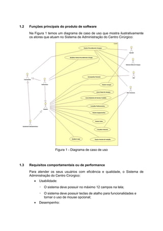 1.2 Funções principais do produto de software
Na Figura 1 temos um diagrama de caso de uso que mostra ilustrativamente
os atores que atuam no Sistema de Administração do Centro Cirúrgico:
1.3 Requisitos comportamentais ou de performance
Para atender os seus usuários com eficiência e qualidade, o Sistema de
Administração do Centro Cirúrgico:
 Usabilidade:
◦ O sistema deve possuir no máximo 12 campos na tela;
◦ O sistema deve possuir teclas de atalho para funcionalidades e
tornar o uso de mouse opcional;
 Desempenho:
Figura 1 - Diagrama de caso de uso
 