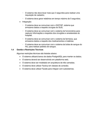 ◦ O sistema não deve levar mais que 3 segundos para realizar uma
requisição de cadastro;
◦ O sistema deve gerar relatórios em tempo máximo de 5 segundos;
 Integração:
◦ O sistema deve se comunicar com o SIGTAP, sistema que
armazena dados a respeito cirurgias do SUS;
◦ O sistema deve se comunicar com o sistema de funcionários para
capturar informações a respeitos dos cirurgiões e anestesistas do
hospital;
◦ O sistema deve se comunicar com o sistema da farmácia, que
armazena dados a respeito dos medicamentos e matérias;
◦ O sistema deve se comunicar com o sistema de bolsa de sangue do
HU, para realizar pedidos de sangue.
1.4 Gestão e Restrições Técnicas
Algumas restrições técnicas são listadas abaixo:
 O sistema utilizará banco de dados PostgreSQL para manter os dados;
 O sistema deverá ser desenvolvido em plataforma web;
 O sistema deve ser modelado em arquitetura de três camadas;
 O sistema deve utilizar Factory em classes de conexão;
 O sistema deve utilizar Facete para integrar com subsistemas.
 