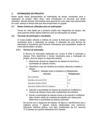 2. ESTIMAÇÕES DO PROJETO
Nesta seção serão apresentadas as estimações de tempo necessário para a
realização do projeto. Além disso, será considerado os recursos que serão
utilizados. Através dessas informações será possível ter uma visão mais aproximada
do custo, esforço e tempo total que será empenhado no projeto.
2.1 Dados históricos utilizados para as estimações
Tendo em vista deste ser o primeiro projeto dos integrantes da equipe, não
será possível utilizar dados históricos para as estimações do projeto.
2.2 Técnicas de estimação e resultados
O nosso projeto utilizará a métrica de Lorenz & Kidd para calcular o tempo
necessário para a realização do projeto. A utilização de uma técnica de
estimação é importante para fornecer indicadores que possibilitem avaliar de
modo aprofundado o projeto.
2.2.1 Técnica de estimação
A técnica de estimação elaborada por Lorenz & Kidd é orientada a
classes. Para determinar o tempo necessário para a realização do
projeto, deve-se seguir os seguintes passos:
1. Determinar através do diagrama de classes do domínio a
quantidade de classes chaves.
2. Classificar o tipo de interface do produto utilizando a tabela 2,
abaixo:
Tabela 2 - Relação entre a Interface e o Multiplicador
Interface Multiplicador
Sem interface 2
Interface de texto (CLI) 2,25
Interface Gráfica (GUI) 2,5
Interface Gráfica (GUI) Complexa 3
3. Calcular a quantidade de classes de suporte ao multiplicar o
número de classes chave pelo multiplicador da interface.
4. Somar a quantidade de classes chave e de suporte e multiplicar
pelo número médio de unidades de trabalho por classe para
determinar a quantidade de esforço estimada.
De acordo com o diagrama de classes, na figura 2, identificamos que o
software possui 7 classes chaves (destacadas com contorno).
Utilizando interface gráfica, com fator multiplicador de 2,5, teremos
17,5 classes de suporte totalizando 24,5 classes.
 