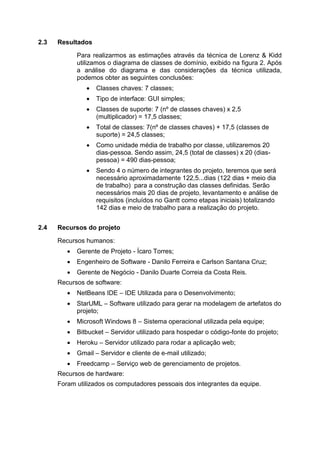 2.3 Resultados
Para realizarmos as estimações através da técnica de Lorenz & Kidd
utilizamos o diagrama de classes de domínio, exibido na figura 2. Após
a análise do diagrama e das considerações da técnica utilizada,
podemos obter as seguintes conclusões:
 Classes chaves: 7 classes;
 Tipo de interface: GUI simples;
 Classes de suporte: 7 (nº de classes chaves) x 2,5
(multiplicador) = 17,5 classes;
 Total de classes: 7(nº de classes chaves) + 17,5 (classes de
suporte) = 24,5 classes;
 Como unidade média de trabalho por classe, utilizaremos 20
dias-pessoa. Sendo assim, 24,5 (total de classes) x 20 (dias-
pessoa) = 490 dias-pessoa;
 Sendo 4 o número de integrantes do projeto, teremos que será
necessário aproximadamente 122,5...dias (122 dias + meio dia
de trabalho) para a construção das classes definidas. Serão
necessários mais 20 dias de projeto, levantamento e análise de
requisitos (incluídos no Gantt como etapas iniciais) totalizando
142 dias e meio de trabalho para a realização do projeto.
2.4 Recursos do projeto
Recursos humanos:
 Gerente de Projeto - Ícaro Torres;
 Engenheiro de Software - Danilo Ferreira e Carlson Santana Cruz;
 Gerente de Negócio - Danilo Duarte Correia da Costa Reis.
Recursos de software:
 NetBeans IDE – IDE Utilizada para o Desenvolvimento;
 StarUML – Software utilizado para gerar na modelagem de artefatos do
projeto;
 Microsoft Windows 8 – Sistema operacional utilizada pela equipe;
 Bitbucket – Servidor utilizado para hospedar o código-fonte do projeto;
 Heroku – Servidor utilizado para rodar a aplicação web;
 Gmail – Servidor e cliente de e-mail utilizado;
 Freedcamp – Serviço web de gerenciamento de projetos.
Recursos de hardware:
Foram utilizados os computadores pessoais dos integrantes da equipe.
 