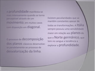 A  profundidade  manifesta-se mais intensamente quando se torna perceptível através de um  movimento , em muitos casos com disposição em  diagonal.  O processo de  decomposição dos planos  clássicos desenvolve-se paralelamente ao processo de  desvalorização da linha . Existem peculiaridades que se mantêm constantes apesar de todas as transformações. A  Itália  sempre possuiu uma sensibilidade maior em relação aos  planos  do que o  Norte germânico , que tem no sangue a tendência a explorar a  profundidade . 