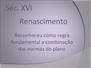 Séc. XVI Renascimento Reconheceu como regra fundamental a combinação das normas do plano 
