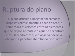 Ruptura do plano O plano articula a imagem em camadas dispostas paralelamente à boca da cena, a enfatizadas as relações entre os elementos que se dispõe à frente e os que se encontram atrás, fazendo com que o observador se vê obrigado a penetrar até o fundo do quadro. 