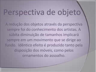 Perspectiva de objeto A redução dos objetos através da perspectiva sempre foi do conhecimento dos artistas. A súbita diminuição de tamanhos implicará sempre em um movimento que se dirige ao fundo.  Idêntico efeito é produzido tanto pela disposição dos móveis, como pelos ornamentos do assoalho. 