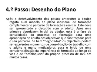 4.º Passo: Desenho do Plano Após o desenvolvimento dos passos anteriores a equipa regista num modelo de plano individual de formação complementar o percurso de formação a realizar. Este deve ser apresentado e discutido com o adulto. Após uma primeira abordagem inicial ao adulto, esta é a fase de consolidação do processo de formação para uma apropriação do adulto dos objectivos que são traçados para o seu percurso. Se bem “negociados” os objectivos podem ser excelentes momentos de consolidação do trabalho com o adulto e muito motivadores para o início de uma consciencialização da importância da formação ao longo da vida e de “desbloqueio” do próprio processo de RVC em muitos casos. 