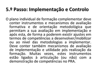 5.º Passo: Implementação e Controlo O plano individual de formação complementar deve conter instrumentos e mecanismos de avaliação formativa e de orientação metodológica que permitam a sua avaliação em implementação e após esta, de forma a poderem existir ajustes em termos de competências a desenvolver/mobilizar ou ao nível das metodologias a implementar. Deve conter também mecanismos de avaliação de implementação e utilidade pós realização da formação. Muitas vezes, estes instrumentos estão ligados à articulação (ou não) com a demonstração de competências no PRA. 