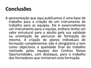 Conclusões A apresentação que aqui publicamos é uma base de trabalho para a criação de um instrumento de trabalho para as equipas. Ele é essencialmente um instrumento para a equipa, embora tenha um valor estrutural para o adulto pela sua validade na orientação do percurso de formação do mesmo. A criação de planos individuais de formação complementar não é obrigatória e tem como objectivos a qualidade final do trabalho realizado pelas equipas dos Centros Novas Oportunidades, com destaque, para o trabalho dos formadores que ministram esta formação. 