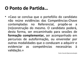 O Ponto de Partida… «Caso se conclua que o portefólio do candidato não reúne evidências das Competências-Chave contempladas no Referencial, propõe-se a (re)construção do mesmo. O candidato poderá, desta forma, ser encaminhado para sessões de  formação complementar,  ser acompanhado em percursos de autoformação, ou enveredar por outras modalidades que o conduzam a adquirir e evidenciar as competências necessárias à validação.» Fonte: Guia de Operacionalização 
