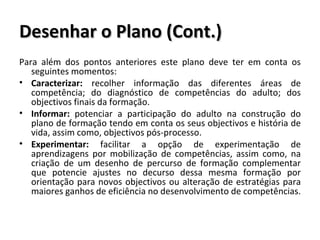 Desenhar o Plano (Cont.) Para além dos pontos anteriores este plano deve ter em conta os seguintes momentos: Caracterizar:  recolher informação das diferentes áreas de competência; do diagnóstico de competências do adulto; dos objectivos finais da formação. Informar:  potenciar a participação do adulto na construção do plano de formação tendo em conta os seus objectivos e história de vida, assim como, objectivos pós-processo. Experimentar:  facilitar a opção de experimentação de aprendizagens por mobilização de competências, assim como, na criação de um desenho de percurso de formação complementar que potencie ajustes no decurso dessa mesma formação por orientação para novos objectivos ou alteração de estratégias para maiores ganhos de eficiência no desenvolvimento de competências. 