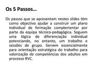 Os 5 Passos… Os passos que se apresentam nestes slides têm como objectivo ajudar a construir um plano individual de formação complementar por parte da equipa técnico-pedagógica. Seguem uma lógica de diferenciação individual potenciando, no entanto, um trabalho e sessões de grupo. Servem essencialmente para orientação estratégica do trabalho para valorização de competências dos adultos em processo RVC. 
