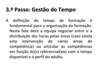 3.º Passo: Gestão do Tempo A definição do tempo de formação é fundamental para a organização da formação. Nesta fase deve a equipa negociar entre si a distribuição das horas pelas áreas (caso exista esta intervenção de várias áreas de competência) ou articular as competências em função do(s) referencial(ais) com o tempo disponível e o perfil do adulto. 