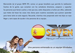 Bienvenido (a) el grupo SIETE IFX, somos un grupo brasileño que permite la realización
Sueños de la gente, que conectan con los soñadores directores, preparar y capacitar
las personas que tienen sueños y más que eso, están dispuestos a luchar por ellos, sabiendo
que tratan de hacer las cosas más claras para nuestros asociados que quieran aprender
para tener éxito en este negocio. Recuerde, mientras más preparado esté más lejos se vaya
llegar y será capaz de ayudar a las personas de su equipo.
Una persona entrenada es un equipo blindados.
Helping you make dreams come true!
 