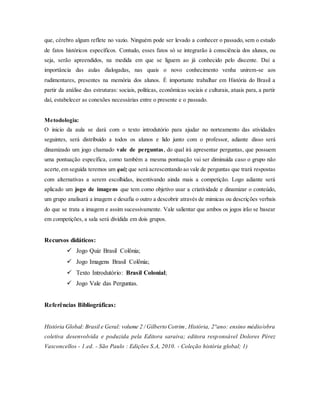 que, cérebro algum reflete no vazio. Ninguém pode ser levado a conhecer o passado, sem o estudo
de fatos históricos específicos. Contudo, esses fatos só se integrarão à consciência dos alunos, ou
seja, serão apreendidos, na medida em que se liguem ao já conhecido pelo discente. Daí a
importância das aulas dialogadas, nas quais o novo conhecimento venha unirem-se aos
rudimentares, presentes na memória dos alunos. É importante trabalhar em História do Brasil a
partir da análise das estruturas: sociais, políticas, econômicas sociais e culturais, atuais para, a partir
daí, estabelecer as conexões necessárias entre o presente e o passado.
Metodologia:
O inicio da aula se dará com o texto introdutório para ajudar no norteamento das atividades
seguintes, será distribuído a todos os alunos e lido junto com o professor, adiante disso será
dinamizado um jogo chamado vale de perguntas, do qual irá apresentar perguntas, que possuem
uma pontuação específica, como também a mesma pontuação vai ser diminuída caso o grupo não
acerte,em seguida teremos um quiz que será acrescentando ao vale de perguntas que trará respostas
com alternativas a serem escolhidas, incentivando ainda mais a competição. Logo adiante será
aplicado um jogo de imagens que tem como objetivo usar a criatividade e dinamizar o conteúdo,
um grupo analisará a imagem e desafia o outro a descobrir através de mimicas ou descrições verbais
do que se trata a imagem e assim sucessivamente. Vale salientar que ambos os jogos irão se basear
em competições, a sala será dividida em dois grupos.
Recursos didáticos:
 Jogo Quiz Brasil Colônia;
 Jogo Imagens Brasil Colônia;
 Texto Introdutório: Brasil Colonial;
 Jogo Vale das Perguntas.
Referências Bibliográficas:
História Global: Brasil e Geral: volume 2 / Gilberto Cotrim, História, 2°ano: ensino médio/obra
coletiva desenvolvida e poduzida pela Editora saraiva; editora responsável Dolores Pérez
Vasconcellos - 1.ed. - São Paulo : Edições S.A, 2010. - Coleção história global; 1)
 