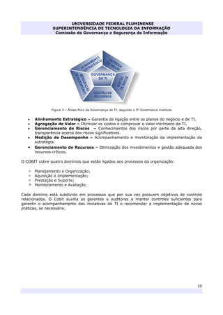 UNIVERSIDADE FEDERAL FLUMINENSE
SUPERINTENDÊNCIA DE TECNOLOGIA DA INFORMAÇÃO
Comissão de Governança e Segurança da Informação
10
Figura 3 – Áreas-Foco da Governança de TI, segundo o IT Governance Institute
• Alinhamento Estratégico – Garantia da ligação entre os planos do negócio e de TI.
• Agregação de Valor – Otimizar os custos e comprovar o valor intrínseco da TI.
• Gerenciamento de Riscos – Conhecimentos dos riscos por parte da alta direção,
transparência acerca dos riscos significativos.
• Medição de Desempenho – Acompanhamento e monitoração da implementação da
estratégia.
• Gerenciamento de Recursos – Otimização dos investimentos e gestão adequada dos
recursos críticos.
O COBIT cobre quatro domínios que estão ligados aos processos da organização:
Planejamento e Organização;
Aquisição e Implementação;
Prestação e Suporte;
Monitoramento e Avaliação.
Cada domínio está subdivido em processos que por sua vez possuem objetivos de controle
relacionados. O Cobit auxilia os gerentes e auditores a manter controles suficientes para
garantir o acompanhamento das iniciativas de TI e recomendar a implementação de novas
práticas, se necessário.
 