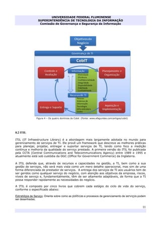 UNIVERSIDADE FEDERAL FLUMINENSE
SUPERINTENDÊNCIA DE TECNOLOGIA DA INFORMAÇÃO
Comissão de Governança e Segurança da Informação
11
Figura 4 – Os quatro domínios do Cobit (Fonte: www.efagundes.com/artigos/cobit)
8.2 ITIL
ITIL (IT Infraestructure Library) é a abordagem mais largamente adotada no mundo para
gerenciamento de serviços de TI. Ele provê um framework que descreve as melhores práticas
para planejar, projetar, entregar e suportar serviços de TI, tendo como foco a medição
contínua e melhoria da qualidade do serviço prestado. A primeira versão do ITIL foi publicada
pela CCTA (Central Communications and Telecommunications Agency) entre 1989 e 1995 e
atualmente está sob custódia da OGC (Office for Government Commerce) da Inglaterra.
A ITIL defende que, através de recursos e capacidades na gestão, a TI, bem como a sua
gestão de serviços, não será mais vista como um mero detalhe operacional, mas sim de uma
forma diferenciada de prestador de serviços. A entrega dos serviços de TI aos usuários tem de
ser geridos como qualquer serviço do negócio, com atenção aos objetivos da empresa, riscos,
níveis de serviço e, fundamentalmente, têm de ser altamente adaptáveis, de forma que a TI
possa responder rapidamente as necessidades do negócio.
A ITIL é composto por cinco livros que cobrem cada estágio do ciclo de vida do serviço,
conforme o especificado abaixo:
Estratégia de Serviço: Orienta sobre como as políticas e processos de gerenciamento de serviços podem
ser desenhadas;
 