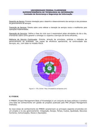 UNIVERSIDADE FEDERAL FLUMINENSE
SUPERINTENDÊNCIA DE TECNOLOGIA DA INFORMAÇÃO
Comissão de Governança e Segurança da Informação
12
Desenho de Serviço: Fornece orientação para o desenho e desenvolvimento dos serviços e dos processos
de gerenciamento de serviços;
Transição de Serviços: Orienta sobre como efetivar a transição de serviços novos e modificá-los para
operações implementadas;
Operação de Serviços: Define a fase do ciclo que é responsável pelas atividades do dia a dia,
orientando sobre como garantir a entrega e o suporte a serviços de forma eficiente;
Melhoria de Serviço Continuada: Orienta, através de princípios, práticas e métodos de
gerenciamento da qualidade, nas metas de eficiência operacional, na continuidade dos
serviços, etc., com base no modelo PDCA.
Figura 5 – ITIL (Fonte: http://mcasabona.wordpress.com)
8.3 PMBOK
O PMBOK (Project Management Body of Knowledge) é um conjunto de boas práticas e constitui
uma base de conhecimento em gestão de projetos publicado pelo PMI (Project Management
Institute).
As nove áreas de conhecimento do PMBOK caracterizam os principais aspectos envolvidos em
um projeto e no seu gerenciamento: Integração, Escopo, Tempo, Custos, Qualidade, Recursos
Humanos, Comunicações, Riscos e Aquisições.
 