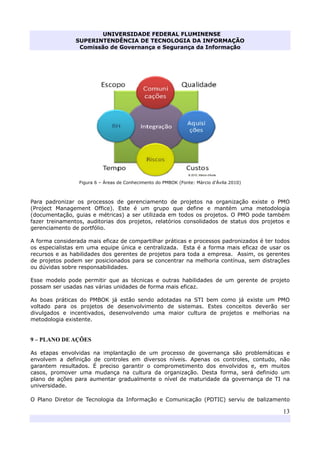 UNIVERSIDADE FEDERAL FLUMINENSE
SUPERINTENDÊNCIA DE TECNOLOGIA DA INFORMAÇÃO
Comissão de Governança e Segurança da Informação
13
Figura 6 – Áreas de Conhecimento do PMBOK (Fonte: Márcio d'Ávila 2010)
Para padronizar os processos de gerenciamento de projetos na organização existe o PMO
(Project Management Office). Este é um grupo que define e mantém uma metodologia
(documentação, guias e métricas) a ser utilizada em todos os projetos. O PMO pode também
fazer treinamentos, auditorias dos projetos, relatórios consolidados de status dos projetos e
gerenciamento de portfólio.
A forma considerada mais eficaz de compartilhar práticas e processos padronizados é ter todos
os especialistas em uma equipe única e centralizada. Esta é a forma mais eficaz de usar os
recursos e as habilidades dos gerentes de projetos para toda a empresa. Assim, os gerentes
de projetos podem ser posicionados para se concentrar na melhoria contínua, sem distrações
ou dúvidas sobre responsabilidades.
Esse modelo pode permitir que as técnicas e outras habilidades de um gerente de projeto
possam ser usadas nas várias unidades de forma mais eficaz.
As boas práticas do PMBOK já estão sendo adotadas na STI bem como já existe um PMO
voltado para os projetos de desenvolvimento de sistemas. Estes conceitos deverão ser
divulgados e incentivados, desenvolvendo uma maior cultura de projetos e melhorias na
metodologia existente.
9 – PLANO DE AÇÕES
As etapas envolvidas na implantação de um processo de governança são problemáticas e
envolvem a definição de controles em diversos níveis. Apenas os controles, contudo, não
garantem resultados. É preciso garantir o comprometimento dos envolvidos e, em muitos
casos, promover uma mudança na cultura da organização. Desta forma, será definido um
plano de ações para aumentar gradualmente o nível de maturidade da governança de TI na
universidade.
O Plano Diretor de Tecnologia da Informação e Comunicação (PDTIC) serviu de balizamento
 