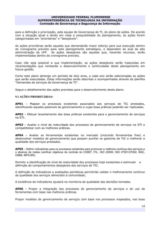 UNIVERSIDADE FEDERAL FLUMINENSE
SUPERINTENDÊNCIA DE TECNOLOGIA DA INFORMAÇÃO
Comissão de Governança e Segurança da Informação
14
para a definição e priorização, pela equipe de Governança de TI, do plano de ações. De acordo
com a situação atual e tendo em vista a exequibilidade do planejamento, as ações foram
categorizadas em “prioritárias” e “desejáveis”.
As ações prioritárias serão aquelas que demandarão maior esforço para sua execução dentro
do cronograma previsto para este planejamento estratégico, e dependem do aval da alta
administração da UFF. As ações desejáveis são aquelas que, havendo recursos, serão
implementadas dentro do cronograma previsto.
Caso não seja possível a sua implementação, as ações desejáveis serão traduzidas em
recomendações que nortearão o desenvolvimento e continuidade deste planejamento em
futura gestão.
Como este plano abrange um período de dois anos, a cada ano serão selecionadas as ações
que serão executadas. Estas informações serão descritas e acompanhadas através da planilha
“Demandas de serviços de Governança de TI”.
Segue o detalhamento das ações previstas para o desenvolvimento deste plano:
9.1 AÇÕES PRIORITÁRIAS:
AP01 – Mapear os processos existentes associados aos serviços de TIC prestados,
identificando aqueles passíveis de gerenciamento e cujas boas práticas poderão ser replicadas.
AP02 – Efetuar levantamento das boas práticas existentes para o gerenciamento de serviços
na STI.
AP03 – Avaliar o nível de maturidade dos processos de gerenciamento de serviços na STI e
compatibilizar com as melhores práticas.
AP04 – Avaliar as ferramentas existentes no mercado (incluindo ferramentas free) e
desenvolver modelos de gerenciamento que possam auxiliar os gestores de TIC e melhorar a
qualidade dos serviços prestados.
AP05 – Definir indicadores para os processos existentes para promover a melhoria contínua dos serviços e
o alcance de metas (verificar objetivos de controle do COBIT, ITIL, ISO 20000, ISO 27001/27002, BSC,
CMMi, MPS.BR).
Permitir a identificação do nível de maturidade dos processos hoje existentes e estimular a
definição de comportamentos desejáveis dos serviços de TIC.
A definição de indicadores e avaliações periódicas permitirão validar o melhoramento contínuo
da qualidade dos serviços oferecidos à comunidade;
A existência de indicadores ajudará na monitoria da qualidade das decisões tomadas.
AP06 – Propor a integração dos processos de gerenciamento de serviços e do uso de
ferramentas com base nas melhores práticas.
Propor modelos de gerenciamento de serviços com base nos processos mapeados, nas boas
 