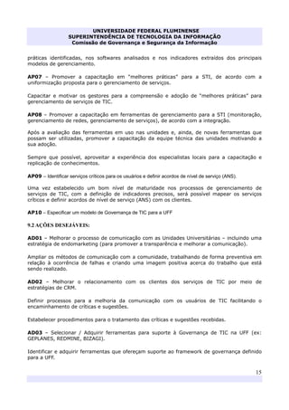 UNIVERSIDADE FEDERAL FLUMINENSE
SUPERINTENDÊNCIA DE TECNOLOGIA DA INFORMAÇÃO
Comissão de Governança e Segurança da Informação
15
práticas identificadas, nos softwares analisados e nos indicadores extraídos dos principais
modelos de gerenciamento.
AP07 – Promover a capacitação em “melhores práticas” para a STI, de acordo com a
uniformização proposta para o gerenciamento de serviços.
Capacitar e motivar os gestores para a compreensão e adoção de “melhores práticas” para
gerenciamento de serviços de TIC.
AP08 – Promover a capacitação em ferramentas de gerenciamento para a STI (monitoração,
gerenciamento de redes, gerenciamento de serviços), de acordo com a integração.
Após a avaliação das ferramentas em uso nas unidades e, ainda, de novas ferramentas que
possam ser utilizadas, promover a capacitação da equipe técnica das unidades motivando a
sua adoção.
Sempre que possível, aproveitar a experiência dos especialistas locais para a capacitação e
replicação de conhecimentos.
AP09 – Identificar serviços críticos para os usuários e definir acordos de nível de serviço (ANS).
Uma vez estabelecido um bom nível de maturidade nos processos de gerenciamento de
serviços de TIC, com a definição de indicadores precisos, será possível mapear os serviços
críticos e definir acordos de nível de serviço (ANS) com os clientes.
AP10 – Especificar um modelo de Governança de TIC para a UFF
9.2 AÇÕES DESEJÁVEIS:
AD01 – Melhorar o processo de comunicação com as Unidades Universitárias – incluindo uma
estratégia de endomarketing (para promover a transparência e melhorar a comunicação).
Ampliar os métodos de comunicação com a comunidade, trabalhando de forma preventiva em
relação à ocorrência de falhas e criando uma imagem positiva acerca do trabalho que está
sendo realizado.
AD02 – Melhorar o relacionamento com os clientes dos serviços de TIC por meio de
estratégias de CRM.
Definir processos para a melhoria da comunicação com os usuários de TIC facilitando o
encaminhamento de críticas e sugestões.
Estabelecer procedimentos para o tratamento das críticas e sugestões recebidas.
AD03 – Selecionar / Adquirir ferramentas para suporte à Governança de TIC na UFF (ex:
GEPLANES, REDMINE, BIZAGI).
Identificar e adquirir ferramentas que ofereçam suporte ao framework de governança definido
para a UFF.
 