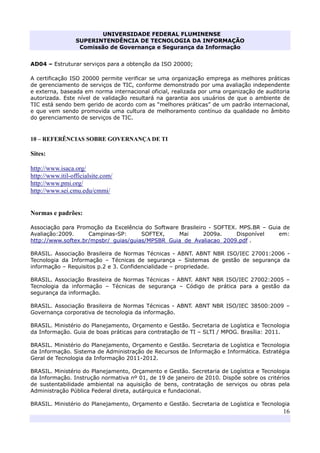 UNIVERSIDADE FEDERAL FLUMINENSE
SUPERINTENDÊNCIA DE TECNOLOGIA DA INFORMAÇÃO
Comissão de Governança e Segurança da Informação
16
AD04 – Estruturar serviços para a obtenção da ISO 20000;
A certificação ISO 20000 permite verificar se uma organização emprega as melhores práticas
de gerenciamento de serviços de TIC, conforme demonstrado por uma avaliação independente
e externa, baseada em norma internacional oficial, realizada por uma organização de auditoria
autorizada. Este nível de validação resultará na garantia aos usuários de que o ambiente de
TIC está sendo bem gerido de acordo com as “melhores práticas” de um padrão internacional,
e que vem sendo promovida uma cultura de melhoramento contínuo da qualidade no âmbito
do gerenciamento de serviços de TIC.
10 – REFERÊNCIAS SOBRE GOVERNANÇA DE TI
Sites:
http://www.isaca.org/
http://www.itil-officialsite.com/
http://www.pmi.org/
http://www.sei.cmu.edu/cmmi/
Normas e padrões:
Associação para Promoção da Excelência do Software Brasileiro - SOFTEX. MPS.BR – Guia de
Avaliação:2009. Campinas-SP: SOFTEX, Mai 2009a. Disponível em:
http://www.softex.br/mpsbr/_guias/guias/MPSBR_Guia_de_Avaliacao_2009.pdf .
BRASIL. Associação Brasileira de Normas Técnicas - ABNT. ABNT NBR ISO/IEC 27001:2006 -
Tecnologia da Informação – Técnicas de segurança – Sistemas de gestão de segurança da
informação – Requisitos p.2 e 3. Confidencialidade – propriedade.
BRASIL. Associação Brasileira de Normas Técnicas - ABNT. ABNT NBR ISO/IEC 27002:2005 –
Tecnologia da informação – Técnicas de segurança – Código de prática para a gestão da
segurança da informação.
BRASIL. Associação Brasileira de Normas Técnicas - ABNT. ABNT NBR ISO/IEC 38500:2009 –
Governança corporativa de tecnologia da informação.
BRASIL. Ministério do Planejamento, Orçamento e Gestão. Secretaria de Logística e Tecnologia
da Informação. Guia de boas práticas para contratação de TI – SLTI / MPOG. Brasília: 2011.
BRASIL. Ministério do Planejamento, Orçamento e Gestão. Secretaria de Logística e Tecnologia
da Informação. Sistema de Administração de Recursos de Informação e Informática. Estratégia
Geral de Tecnologia da Informação 2011-2012.
BRASIL. Ministério do Planejamento, Orçamento e Gestão. Secretaria de Logística e Tecnologia
da Informação. Instrução normativa nº 01, de 19 de janeiro de 2010. Dispõe sobre os critérios
de sustentabilidade ambiental na aquisição de bens, contratação de serviços ou obras pela
Administração Pública Federal direta, autárquica e fundacional.
BRASIL. Ministério do Planejamento, Orçamento e Gestão. Secretaria de Logística e Tecnologia
 