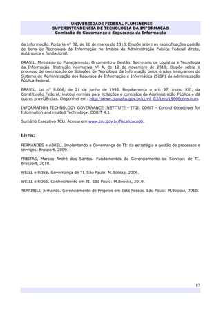 UNIVERSIDADE FEDERAL FLUMINENSE
SUPERINTENDÊNCIA DE TECNOLOGIA DA INFORMAÇÃO
Comissão de Governança e Segurança da Informação
17
da Informação. Portaria nº 02, de 16 de março de 2010. Dispõe sobre as especificações padrão
de bens de Tecnologia da Informação no âmbito da Administração Pública Federal direta,
autárquica e fundacional.
BRASIL. Ministério do Planejamento, Orçamento e Gestão. Secretaria de Logística e Tecnologia
da Informação. Instrução normativa nº 4, de 12 de novembro de 2010. Dispõe sobre o
processo de contratação de Soluções de Tecnologia da Informação pelos órgãos integrantes do
Sistema de Administração dos Recursos de Informação e Informática (SISP) da Administração
Pública Federal.
BRASIL. Lei n° 8.666, de 21 de junho de 1993. Regulamenta o art. 37, inciso XXI, da
Constituição Federal, institui normas para licitações e contratos da Administração Pública e dá
outras providências. Disponível em: http://www.planalto.gov.br/ccivil_03/Leis/L8666cons.htm.
INFORMATION TECHNOLOGY GOVERNANCE INSTITUTE - ITGI. COBIT - Control Objectives for
Information and related Technology. COBIT 4.1.
Sumário Executivo TCU. Acesso em www.tcu.gov.br/fiscalizacaoti.
Livros:
FERNANDES e ABREU. Implantando a Governança de TI: da estratégia a gestão de processos e
serviços. Brasport, 2009.
FREITAS, Marcos André dos Santos. Fundamentos do Gerenciamento de Serviços de TI.
Brasport, 2010.
WEILL e ROSS. Governança de TI. São Paulo: M.Boosks, 2006.
WEILL e ROSS. Conhecimento em TI. São Paulo: M.Boosks, 2010.
TERRIBILI, Armando. Gerenciamento de Projetos em Sete Passos. São Paulo: M.Boosks, 2010.
 