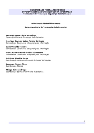 UNIVERSIDADE FEDERAL FLUMINENSE
SUPERINTENDÊNCIA DE TECNOLOGIA DA INFORMAÇÃO
Comissão de Governança e Segurança da Informação
2
Universidade Federal Fluminense
Superintendência de Tecnologia da Informação
Fernando Cesar Cunha Gonçalves
Superintendência de Tecnologia da Informação
Henrique Oswaldo Uzêda Pereira de Souza
Comissão de Governança e Segurança da Informação
Lucio Oswaldo Ferreira
Comissão de Governança e Segurança da Informação
Glória Maria de Paula Oliveira Damasceno
Comissão de Governança e Segurança da Informação
Hélcio de Almeida Rocha
Coordenação de Desenvolvimento de Novas Tecnologias
Leonardo Moraes Rizzo
Coordenação Técnica
Thiago de Souza Diogo
Coordenação de Desenvolvimento de Sistemas
 