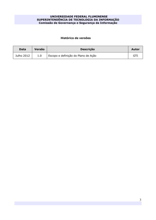 UNIVERSIDADE FEDERAL FLUMINENSE
SUPERINTENDÊNCIA DE TECNOLOGIA DA INFORMAÇÃO
Comissão de Governança e Segurança da Informação
3
Histórico de versões
Data Versão Descrição Autor
Julho 2012 1.0 Escopo e definição do Plano de Ação GTI
 