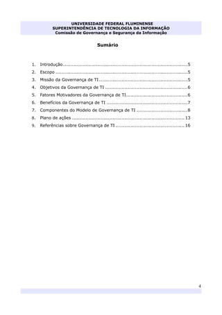 UNIVERSIDADE FEDERAL FLUMINENSE
SUPERINTENDÊNCIA DE TECNOLOGIA DA INFORMAÇÃO
Comissão de Governança e Segurança da Informação
4
Sumário
1. Introdução...................................................................................5 
2. Escopo ........................................................................................5 
3. Missão da Governança de TI...........................................................5 
4. Objetivos da Governança de TI .......................................................6 
5. Fatores Motivadores da Governança de TI.........................................6 
6. Benefícios da Governança de TI ......................................................7
7. Componentes do Modelo de Governança de TI ..................................8
8. Plano de ações ...........................................................................13
9. Referências sobre Governança de TI ..............................................16 
 