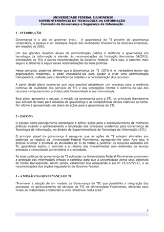 UNIVERSIDADE FEDERAL FLUMINENSE
SUPERINTENDÊNCIA DE TECNOLOGIA DA INFORMAÇÃO
Comissão de Governança e Segurança da Informação
5
1 – INTRODUÇÃO
Governança é o ato de governar (-se). A governança de TI provém da governança
corporativa, e passou a ter destaque depois dos escândalos financeiros de diversas empresas,
em meados de 2002.
Um dos grandes desafios atuais da administração pública é melhorar a governança em
tecnologia da informação e atender às recomendações da Instrução Normativa 04/2010,
orientações do TCU e outras recomendações do Governo Federal. Para isso, o caminho mais
seguro e eficiente é seguir essas recomendações de boas práticas.
Neste contexto, podemos afirmar que a Governança de TI (GTI) é o verdadeiro motor das
organizações modernas, e pode impulsioná-las para ajudar a criar uma administração
transparente, voltada para o benefício do cidadão e a racionalização dos recursos.
A partir deste plano espera-se que seja possível estabelecer um processo para a melhoria
contínua da qualidade dos serviços de TIC e das percepções interna e externa no uso dos
recursos computacionais providos pela Universidade à sua comunidade.
Este plano apresenta o escopo, a missão da governança para a STI, os principais frameworks
que servem de base para modelos de governança e as competências únicas relativas ao tema.
Por último é apresentado um plano de ações para a governança da STI.
2 – ESCOPO
O escopo deste planejamento estratégico é definir ações para o desenvolvimento de melhores
práticas visando o aprimoramento e ampliação dos processos existentes para Governança de
Tecnologia da Informação, no âmbito da Superintendência de Tecnologia da Informação (STI).
O principal papel da governança é assegurar que as ações de TI estejam alinhadas aos
objetivos do negócio da Universidade Federal Fluminense, agregando-lhe valor. Para isso, é
preciso orientar e priorizar as atividades de TI de forma a justificar os recursos aplicados em
TI, garantindo assim, o controle e o retorno dos investimentos com melhorias do serviço
prestado a comunidade universitária e a sociedade.
As boas práticas de governança de TI aplicadas na Universidade Federal Fluminense promovem
a proteção das informações críticas e contribui para que a universidade atinja seus objetivos
de forma transparente. Assim sendo, estaremos nos adequando a Lei nº 15.527/2011, e as
recomendações dos órgãos reguladores do Governo Federal.
3 – A MISSÃO DA GOVERNANÇA DE TI
“Promover a adoção de um modelo de Governança de TIC que possibilite a integração dos
processos de gerenciamento de serviços de TIC na Universidade Fluminense, elevando seus
níveis de maturidade e tornando-a uma referência nesta área.”
 