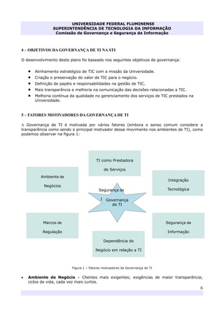 UNIVERSIDADE FEDERAL FLUMINENSE
SUPERINTENDÊNCIA DE TECNOLOGIA DA INFORMAÇÃO
Comissão de Governança e Segurança da Informação
6
4 – OBJETIVOS DA GOVERNANÇA DE TI NA STI
O desenvolvimento deste plano foi baseado nos seguintes objetivos de governança:
• Alinhamento estratégico de TIC com a missão da Universidade.
• Criação e preservação do valor de TIC para o negócio.
• Definição de papéis e responsabilidades na gestão de TIC.
• Mais transparência e melhoria na comunicação das decisões relacionadas a TIC.
• Melhoria contínua da qualidade no gerenciamento dos serviços de TIC prestados na
Universidade.
5 – FATORES MOTIVADORES DA GOVERNANÇA DE TI
A Governança de TI é motivada por vários fatores (embora o senso comum considere a
transparência como sendo o principal motivador desse movimento nos ambientes de TI), como
podemos observar na figura 1:
Figura 1 – Fatores motivadores da Governança de TI
• Ambiente de Negócio – Clientes mais exigentes; exigências de maior transparência;
ciclos de vida, cada vez mais curtos.
Dependência do
Negócio em relação a TI
TI como Prestadora
de Serviços
Ambiente de
Negócios
Integração
Tecnológica
Marcos de
Regulação
Segurança da
Informação
Segurança da
InformaçãoGovernança
de TI
 