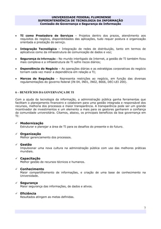 UNIVERSIDADE FEDERAL FLUMINENSE
SUPERINTENDÊNCIA DE TECNOLOGIA DA INFORMAÇÃO
Comissão de Governança e Segurança da Informação
7
• TI como Prestadora de Serviços – Projetos dentro dos prazos, atendimento aos
requisitos do negócio, disponibilidades das aplicações, tudo requer postura e organização
orientada a prestação do serviço.
• Integração Tecnológica – Integração de redes de distribuição, tanto em termos de
aplicativos como da infraestrutura de comunicação de dados e voz;
• Segurança da Informação – No mundo interligado da Internet, a gestão de TI também ficou
mais complexa e a infraestrutura de TI sofre riscos diários;
• Dependência do Negócio – As operações diárias e as estratégias corporativas do negócio
tornam cada vez maior a dependência em relação a TI;
• Marcos de Regulação – Representa restrições ao negócio, em função das diversas
regulamentações do governo federal (IN 04, IN01, IN02, 8666, DEC-LEI 200).
6 – BENEFÍCIOS DA GOVERNANÇA DE TI
Com a ajuda da tecnologia da informação, a administração pública ganha ferramentas que
facilitam o planejamento financeiro e colaboram para uma gestão integrada e responsável dos
recursos, melhoria dos processos e maior transparência. A transparência pode ser um grande
incentivador de investimentos e um elemento a mais para os gestores ganharem a confiança
da comunidade universitária. Citamos, abaixo, os principais benefícios da boa governança em
TI:
Modernização
Estruturar e planejar a área de TI para os desafios do presente e do futuro.
Organização
Melhor gerenciamento dos processos.
Gestão
Impulsionar uma nova cultura na administração pública com uso das melhores práticas
mundiais.
Capacitação
Melhor gestão de recursos técnicos e humanos.
Conhecimento
Maior compartilhamento de informações, e criação de uma base de conhecimento na
Universidade.
Segurança
Maior segurança das informações, de dados e ativos.
Eficiência
Resultados atingem as metas definidas.
 