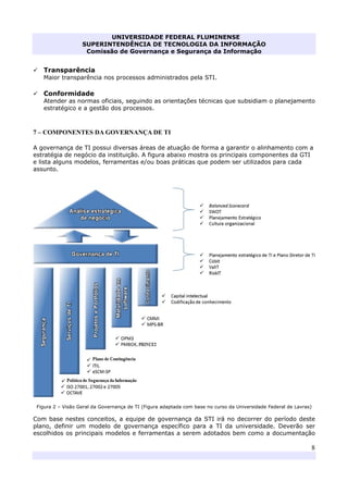UNIVERSIDADE FEDERAL FLUMINENSE
SUPERINTENDÊNCIA DE TECNOLOGIA DA INFORMAÇÃO
Comissão de Governança e Segurança da Informação
8
Transparência
Maior transparência nos processos administrados pela STI.
Conformidade
Atender as normas oficiais, seguindo as orientações técnicas que subsidiam o planejamento
estratégico e a gestão dos processos.
7 – COMPONENTES DA GOVERNANÇA DE TI
A governança de TI possui diversas áreas de atuação de forma a garantir o alinhamento com a
estratégia de negócio da instituição. A figura abaixo mostra os principais componentes da GTI
e lista alguns modelos, ferramentas e/ou boas práticas que podem ser utilizados para cada
assunto.
Figura 2 – Visão Geral da Governança de TI (Figura adaptada com base no curso da Universidade Federal de Lavras)
Com base nestes conceitos, a equipe de governança da STI irá no decorrer do período deste
plano, definir um modelo de governança específico para a TI da universidade. Deverão ser
escolhidos os principais modelos e ferramentas a serem adotados bem como a documentação
 