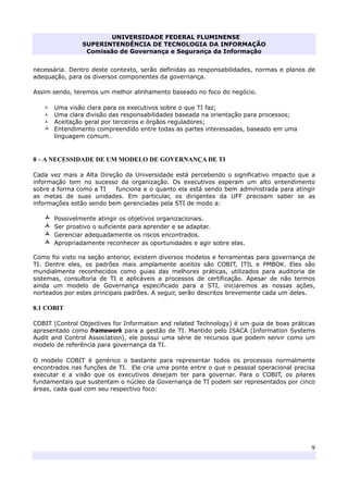 UNIVERSIDADE FEDERAL FLUMINENSE
SUPERINTENDÊNCIA DE TECNOLOGIA DA INFORMAÇÃO
Comissão de Governança e Segurança da Informação
9
necessária. Dentro deste contexto, serão definidas as responsabilidades, normas e planos de
adequação, para os diversos componentes da governança.
Assim sendo, teremos um melhor alinhamento baseado no foco do negócio.
Uma visão clara para os executivos sobre o que TI faz;
Uma clara divisão das responsabilidades baseada na orientação para processos;
Aceitação geral por terceiros e órgãos reguladores;
Entendimento compreendido entre todas as partes interessadas, baseado em uma
linguagem comum.
8 – A NECESSIDADE DE UM MODELO DE GOVERNANÇA DE TI
Cada vez mais a Alta Direção da Universidade está percebendo o significativo impacto que a
informação tem no sucesso da organização. Os executivos esperam um alto entendimento
sobre a forma como a TI funciona e o quanto ela está sendo bem administrada para atingir
as metas de suas unidades. Em particular, os dirigentes da UFF precisam saber se as
informações estão sendo bem gerenciadas pela STI de modo a:
Possivelmente atingir os objetivos organizacionais.
Ser proativo o suficiente para aprender e se adaptar.
Gerenciar adequadamente os riscos encontrados.
Apropriadamente reconhecer as oportunidades e agir sobre elas.
Como foi visto na seção anterior, existem diversos modelos e ferramentas para governança de
TI. Dentre eles, os padrões mais amplamente aceitos são COBIT, ITIL e PMBOK. Eles são
mundialmente reconhecidos como guias das melhores práticas, utilizados para auditoria de
sistemas, consultoria de TI e aplicáveis a processos de certificação. Apesar de não termos
ainda um modelo de Governança especificado para a STI, iniciaremos as nossas ações,
norteados por estes principais padrões. A seguir, serão descritos brevemente cada um deles.
8.1 COBIT
COBIT (Control Objectives for Information and related Technology) é um guia de boas práticas
apresentado como framework para a gestão de TI. Mantido pelo ISACA (Information Systems
Audit and Control Association), ele possui uma série de recursos que podem servir como um
modelo de referência para governança da TI.
O modelo COBIT é genérico o bastante para representar todos os processos normalmente
encontrados nas funções de TI. Ele cria uma ponte entre o que o pessoal operacional precisa
executar e a visão que os executivos desejam ter para governar. Para o COBIT, os pilares
fundamentais que sustentam o núcleo da Governança de TI podem ser representados por cinco
áreas, cada qual com seu respectivo foco:
 