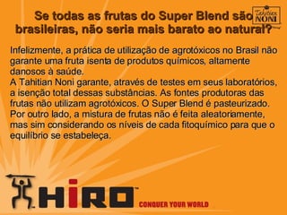 Se todas as frutas do Super Blend são brasileiras, não seria mais barato ao natural? Infelizmente, a prática de utilização de agrotóxicos no Brasil não garante uma fruta isenta de produtos químicos, altamente danosos à saúde. A Tahitian Noni garante, através de testes em seus laboratórios, a isenção total dessas substâncias. As fontes produtoras das frutas não utilizam agrotóxicos. O Super Blend é pasteurizado. Por outro lado, a mistura de frutas não é feita aleatoriamente, mas sim considerando os níveis de cada fitoquímico para que o equilíbrio se estabeleça.  