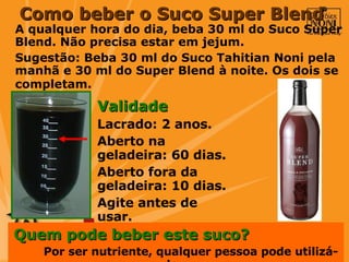 A qualquer hora do dia, beba 30 ml do Suco Super Blend. Não precisa estar em jejum. Sugestão: Beba 30 ml do Suco Tahitian Noni pela manhã e 30 ml do Super Blend à noite. Os dois se completam.   Quem pode beber este suco?  Por ser nutriente, qualquer pessoa pode utilizá-lo.   Como beber o Suco Super Blend Validade  Lacrado: 2 anos.  Aberto na geladeira: 60 dias.  Aberto fora da geladeira: 10 dias.  Agite antes de usar. 