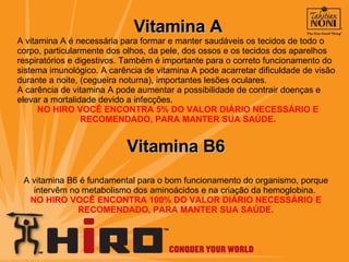 Vitamina A A vitamina A é necessária para formar e manter saudáveis os tecidos de todo o corpo, particularmente dos olhos, da pele, dos ossos e os tecidos dos aparelhos respiratórios e digestivos. Também é importante para o correto funcionamento do sistema imunológico. A carência de vitamina A pode acarretar dificuldade de visão durante a noite, (cegueira noturna), importantes lesões oculares.  A carência de vitamina A pode aumentar a possibilidade de contrair doenças e elevar a mortalidade devido a infecções.  NO HIRO VOCÊ ENCONTRA 5% DO VALOR DIÁRIO NECESSÁRIO E RECOMENDADO, PARA MANTER SUA SAÚDE. Vitamina B6 A vitamina B6 é fundamental para o bom funcionamento do organismo, porque intervêm no metabolismo dos aminoácidos e na criação da hemoglobina.  NO HIRO VOCÊ ENCONTRA 100% DO VALOR DIÁRIO NECESSÁRIO E RECOMENDADO, PARA MANTER SUA SAÚDE. 
