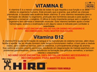 VITAMINA E A vitamina E é a menos conhecida de todas no que respeita a sua função e os seus efeitos no organismo humano. Está provado que a anemia, que sofrem as crianças prematuras, é causada pela ausência desta vitamina. É uma vitamina necessária para a formação de células no organismo, produção dos hormônios sexuais e para ajudar o organismo a conservar o oxigênio. O último é muito importante porque sem o oxigênio, o organismo tem câimbras e distensão muscular. Esta vitamina também ajuda a evitar hemorragias, acelera a cicatrização e em alguns casos é indicada para combater a esterilidade. NO HIRO VOCÊ ENCONTRA 34% DO VALOR DIÁRIO NECESSÁRIO E RECOMENDADO, PARA MANTER SUA SAÚDE. Vitamina B12 A vitamina B12 ajuda na formação do sangue e na manutenção do sistema nervoso, além disso facilita o apetite, faz as células durarem mais tempo e funcionarem melhor, é bom para a medula óssea, para o sistema nervoso, para os intestinos, e principalmente protege da anemia. Sua carência provoca anemia perniciosa, resultando em degeneração da medula espinhal e em problemas gastrintestinais. Causa deficiência na formação dos glóbulos vermelhos, e também retarda o crescimento. NO HIRO VOCÊ ENCONTRA 100% DO VALOR DIÁRIO NECESSÁRIO E RECOMENDADO, PARA MANTER SUA SAÚDE. 